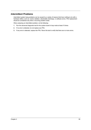 Page 99Chapter 490
Intermittent Problems
Intermittent system hang problems can be caused by a variety of reasons that have nothing to do with a 
hardware defect, such as: cosmic radiation, electrostatic discharge, or software errors. FRU replacement 
should be considered only when a recurring problem exists.
When analyzing an intermittent problem, do the following:
1.Run the advanced diagnostic test for the system board in loop mode at least 10 times.
2.If no error is detected, do not replace any FRU.
3.If any...