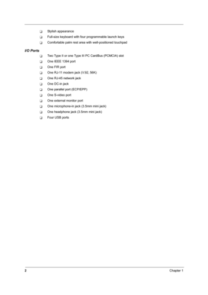 Page 112Chapter 1
TStylish appearance
TFull-size keyboard with four programmable launch keys
TComfortable palm rest area with well-positioned touchpad
I/O Ports
TTwo Type II or one Type III PC CardBus (PCMCIA) slot
TOne IEEE 1394 port
TOne FIR port
TOne RJ-11 modem jack (V.92, 56K)
TOne RJ-45 network jack
TOne DC-in jack
TOne parallel port (ECP/EPP)
TOne S-video port
TOne external monitor port
TOne microphone-in jack (3.5mm mini jack)
TOne headphone jack (3.5mm mini jack)
TFour USB ports 