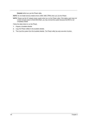 Page 5445Chapter 2
Diskette before you use the Phlash utility.
NOTE: Do not install memory-related drivers (XMS, EMS, DPMI) when you use the Phlash.
NOTE: Please use the AC adaptor power supply when you run the Phlash utility. If the battery pack does not 
contain enough power to finish BIOS flash, you may not boot the system because the BIOS is not 
completely loaded. 
Fellow the steps below to run the Phlash.
1.Prepare a bootable diskette.
2.Copy the Phlash utilities to the bootable diskette.
3.Then boot the...