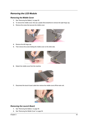 Page 63Chapter 354
Removing the LCD Module
Removing the Middle Cover
1.See “Removing the Battery” on page 50.
2.To remove the middle cover, first use a plastic flat screwdriver to remove the right hinge cap.
3.Remove the screw that secures the middle cover.
4.Remove the left hinge cap.
5.Then remove the screw holding the middle cover on the other side.
6.Detach the middle cover from the machine.
7.Disconnect the launch board cable then remove the middle cover off the main unit.
.
Removing the Launch Board
1.See...