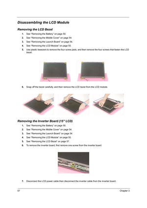 Page 6657Chapter 3
Disassembling the LCD Module
Removing the LCD Bezel
1.See “Removing the Battery” on page 50.
2.See “Removing the Middle Cover” on page 54.
3.See “Removing the Launch Board” on page 54.
4.See “Removing the LCD Module” on page 55.
5.Use plastic tweezers to remove the four screw pads, and then remove the four screws that fasten the LCD 
bezel.
6.Snap off the bezel carefully, and then remove the LCD bezel from the LCD module.
Removing the Inverter Board (15” LCD)
1.See “Removing the Battery” on...