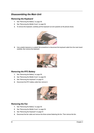 Page 7061Chapter 3
Disassembling the Main Unit
Removing the Keyboard
1.See “Removing the Battery” on page 50.
2.See “Removing the Middle Cover” on page 54.
3.To remove the keyboard, carefully pull the keyboard out and upwards as the pticute shows.
 
4.Use a plastic tweezers or a plastic flat screwdriver to disconnect the keyboard cable from the main board 
carefully, then remove the keyboard.
Removing the RTC Battery
1.See “Removing the Battery” on page 50.
2.See “Removing the Middle Cover” on page 54.
3.See...