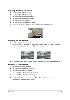 Page 75Chapter 366
Removing the Second Fan Bracket
1.See “Removing the Battery” on page 50.
2.See “Removing the Middle Cover” on page 54.
3.See “Removing the LCD Module” on page 55.
4.See “Removing the RTC Battery” on page 61.
5.See “Removing the Fan” on page 61.
6.See “Removing the Thermal Module” on page 62.
7.Remove the three screws that fasten the second fan bracket then remove the bracket.
Removing the ODD Module(1)
1.See “Removing the Battery” on page 50.
2.Remove the screw that fastens the ODD bracket on...