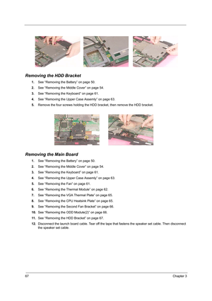 Page 7667Chapter 3
Removing the HDD Bracket
1.See “Removing the Battery” on page 50.
2.See “Removing the Middle Cover” on page 54.
3.See “Removing the Keyboard” on page 61.
4.See “Removing the Upper Case Assemly” on page 63.
5.Remove the four screws holding the HDD bracket, then remove the HDD bracket.
Removing the Main Board
1.See “Removing the Battery” on page 50.
2.See “Removing the Middle Cover” on page 54.
3.See “Removing the Keyboard” on page 61.
4.See “Removing the Upper Case Assemly” on page 63.
5.See...