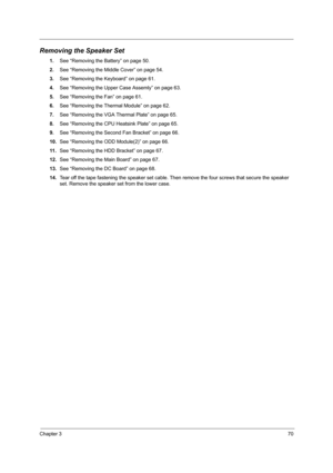 Page 79Chapter 370
Removing the Speaker Set
1.See “Removing the Battery” on page 50.
2.See “Removing the Middle Cover” on page 54.
3.See “Removing the Keyboard” on page 61.
4.See “Removing the Upper Case Assemly” on page 63.
5.See “Removing the Fan” on page 61.
6.See “Removing the Thermal Module” on page 62.
7.See “Removing the VGA Thermal Plate” on page 65.
8.See “Removing the CPU Heatsink Plate” on page 65.
9.See “Removing the Second Fan Bracket” on page 66.
10.See “Removing the ODD Module(2)” on page 66.
11...