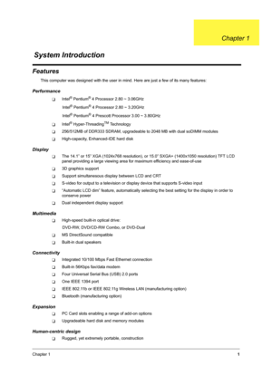 Page 10Chapter 11
Features
This computer was designed with the user in mind. Here are just a few of its many features:
Performance
TIntel® Pentium® 4 Processor 2.80 ~ 3.06GHz
                   Intel
® Pentium® 4 Processor 2.80 ~ 3.20GHz
                   Intel
® Pentium® 4 Prescott Processor 3.00 ~ 3.80GHz
TIntel® Hyper-ThreadingTM Technology
T256/512MB of DDR333 SDRAM, upgradeable to 2048 MB with dual soDIMM modules
THigh-capacity, Enhanced-IDE hard disk
Display
TThe 14.1” or 15” XGA (1024x768 resolution),...