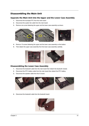 Page 57Chapter 351
Disassembling the Main Unit
Separate the Main Unit Into the Upper and the Lower Case Assembly
1.Disconnect the touchpad FFC from the main board.
2.Disconnect the system fan cable from the main board.
3.Remove one screw fastening the upper and the lower case assembly as shwon.
4.Remove 15 screws fastening the upper and the lower case assembly on the bottom.
5.Then detach the upper case assembly from the lower case assembly carefully.
Disassembling the Lower Case Assembly
1.Disconnect the...