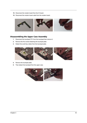 Page 59Chapter 353
18.Disconnect the modem board from the IO board.
19.Disconnect the modem board cable from the modem board.
Disassembling the Upper Case Assembly
1.Disconnect the touchpad FFC from the touchpad then remove it.
2.Remove the five screws fastening the touchpad plate.
3.Detach the scroll key rubber from the touchpad plate.
4.Remove the touchpad plate.
5.Then detach the touchpad from the upper case. 