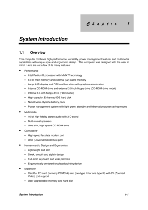 Page 11&KDSWHU &KDSWHU
System Introduction
System Introduction1-1
1.1 Overview
This computer combines high-performance, versatility, power management features and multimedia
capabilities with unique style and ergonomic design.  This computer was designed with the user in
mind.  Here are just a few of its many features:
· Performance
· Intel Pentium® processor with MMX™ technology
· 64-bit main memory and external (L2) cache memory
· Large LCD display and PCI local bus...