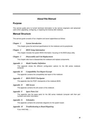 Page 3iii
About this Manual
Purpose
This service guide aims to furnish technical information to the service engineers and advanced
users when upgrading, configuring, or repairing the Extensa 365 notebook.
Manual Structure
This service guide consists of four chapters and seven appendices as follows:
Chapter  1 System Introduction
This chapter gives the technical specifications for the notebook and its peripherals.
Chapter  2 BIOS Setup Information
This chapter includes the system BIOS information, focusing on...