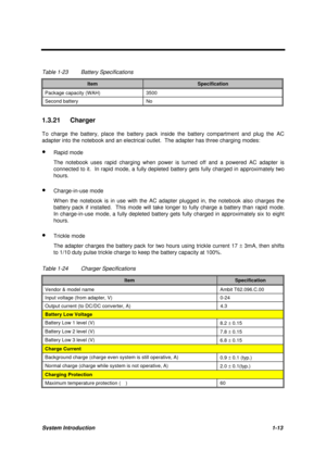 Page 23System Introduction1-13
Table 1-23 Battery Specifications
ItemSpecification
Package capacity (WAH) 3500
Second battery No
1.3.21 Charger
To charge the battery, place the battery pack inside the battery compartment and plug the AC
adapter into the notebook and an electrical outlet.  The adapter has three charging modes:
· Rapid mode
The notebook uses rapid charging when power is turned off and a powered AC adapter is
connected to it.  In rapid mode, a fully depleted battery gets fully charged in...