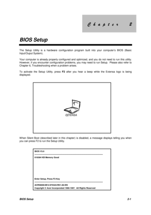 Page 39&KDSWHU &KDSWHU
BIOS Setup
BIOS Setup2-1
The Setup Utility is a hardware configuration program built into your computer’s BIOS (Basic
Input/Ouput System).
Your computer is already properly configured and optimized, and you do not need to run this utility.
However, if you encounter configuration problems, you may need to run Setup.  Please also refer to
Chapter 6, Troubleshooting when a problem arises.
To activate the Setup Utility, press F2 after you hear a beep...