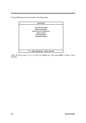 Page 402-2Service Guide
Pressing F2 brings up the main screen of the Setup Utility.
SETUP Utility
Basic System Settings
Startup Configuration
Onboard Devices Configuration
System Security
Power Management
Load Default Settings
­¯®¬
=Move Highlight Bar, ¿
=Select, Esc=Exit
Press the cursor keys (­¯®¬) to move the highlight bar, then press Enter to make a menu
selection. 