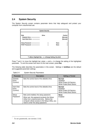 Page 462-8Service Guide
2.4 System Security
The System Security screen contains parameter items that help safeguard and protect your
computer from unauthorized use.
System Security
Disk Drive Control
   Diskette Drive ---------------------   [Normal]
   Hard Disk Drive  ------------------   [Normal]
Setup Password --------------------  [ None ]
POST Password --------------------  [ None ]
­¯=Move Highlight Bar, 
®¬=Change Setting, Esc=Exit
Press ­ and ¯ to move the highlight bar; press ® 
and ¬ to change the...