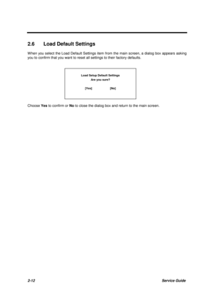 Page 502-12Service Guide
2.6  Load Default Settings
W hen you select the Load Default Settings item from the main screen, a dialog box appears asking
you to confirm that you want to reset all settings to their factory defaults.
Load Setup Default Settings
Are you sure?
[Yes]                      [No]
Choose Yes
 to confirm or No
 to close the dialog box and return to the main screen. 