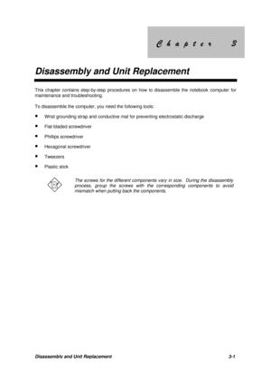 Page 51&KDSWHU &KDSWHU
Disassembly and Unit Replacement
Disassembly and Unit Replacement 3-1
This chapter contains step-by-step procedures on how to disassemble the notebook computer for
maintenance and troubleshooting.
To disassemble the computer, you need the following tools:
· Wrist grounding strap and conductive mat for preventing electrostatic discharge
· Flat-bladed screwdriver
· Phillips screwdriver
· Hexagonal screwdriver
· Tweezers
· Plastic stick
The screws...