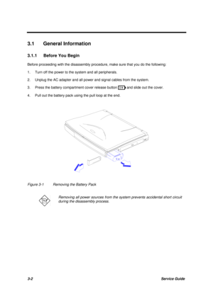 Page 523-2Service Guide
3.1 General Information
3.1.1  Before You Begin
Before proceeding with the disassembly procedure, make sure that you do the following:
1. Turn off the power to the system and all peripherals.
2. Unplug the AC adapter and all power and signal cables from the system.
3. Press the battery compartment cover release button 
 and slide out the cover.
4. Pull out the battery pack using the pull loop at the end.
Figure 3-1 Removing the Battery Pack
Removing all power sources from the system...