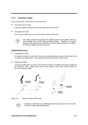 Page 53Disassembly and Unit Replacement 3-3
3.1.2 Connector Types
There are two kinds of connectors on the main board:
· Connectors with no locks
Unplug the cable by simply pulling out the cable from the connector.
· Connectors with locks
You can use a plastic stick to lock and unlock connectors with locks.
The cables used here are special FPC (flexible printed-circuit) cables, which are
more delicate than normal plastic-enclosed cables.  Therefore, to prevent
damage, make sure that you unlock the connectors...