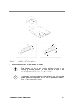 Page 57Disassembly and Unit Replacement 3-7
Figure 3-5 Installing and Removing Memory
5. Replace the memory door and secure it with the screws.
Sleep Manager must be run after installing additional memory for the
computer to hibernate properly.  If Sleep Manager is active, it will
automatically adjust the hibernation file on your notebook.
If you are using an operating system other than Windows 95 or DOS, you may
need to re-partition your hard disk drive to allow for the additional memory.
Check with your...