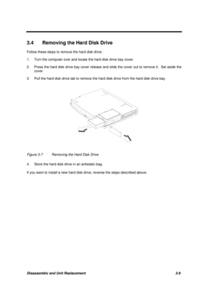 Page 59Disassembly and Unit Replacement 3-9
3.4  Removing the Hard Disk Drive
Follow these steps to remove the hard disk drive:
1. Turn the computer over and locate the hard disk drive bay cover.
2. Press the hard disk drive bay cover release and slide the cover out to remove it.  Set aside the
cover.
3. Pull the hard disk drive tab to remove the hard disk drive from the hard disk drive bay.
Figure 3-7 Removing the Hard Disk Drive
4. Store the hard disk drive in an antistatic bag.
If you want to install a new...