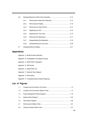 Page 7vii
3.6  Disassembling the Inside Frame Assembly ................................................. 3-12
3.6.1  Removing the Heat Sink Assembly............................................... 3-12
3.6.2  Removing the Display ................................................................... 3-13
3.6.3  Removing the Internal Drive ......................................................... 3-14
3.6.4  Replacing the CPU ....................................................................... 3-15
3.6.5...