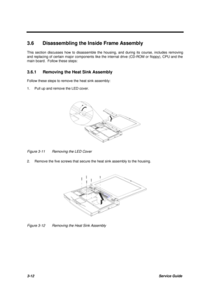 Page 623-12Service Guide
3.6  Disassembling the Inside Frame Assembly
This section discusses how to disassemble the housing, and during its course, includes removing
and replacing of certain major components like the internal drive (CD-ROM or floppy), CPU and the
main board.  Follow these steps:
3.6.1  Removing the Heat Sink Assembly
Follow these steps to remove the heat sink assembly:
1. Pull up and remove the LED cover.
Figure 3-11 Removing the LED Cover
2. Remove the five screws that secure the heat sink...