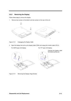 Page 63Disassembly and Unit Replacement 3-13
3.6.2  Removing the Display
Follow these steps to remove the display:
1. Remove two screws on the bottom and two screws on the rear of the unit.
Figure 3-13 Unplugging the Display Cable
2.   Open the display then pull up the display cable (CN6) and unplug the inverter cable (CN12).
For DSTN type LCD display: For TFT type LCD display:
Figure 3-14 Removing the Display Hinge Screws
Unscrew the display cable
first before pulling out. 