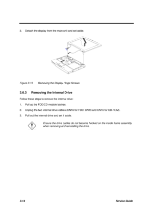 Page 643-14Service Guide
3. Detach the display from the main unit and set aside.
Figure 3-15 Removing the Display Hinge Screws
3.6.3  Removing the Internal Drive
Follow these steps to remove the internal drive:
1. Pull up the FDD/CD module latches.
2. Unplug the two internal drive cables (CN16 for FDD; CN13 and CN16 for CD-ROM).
3. Pull out the internal drive and set it aside.
Ensure the drive cables do not become hooked on the inside frame assembly
when removing and reinstalling the drive. 