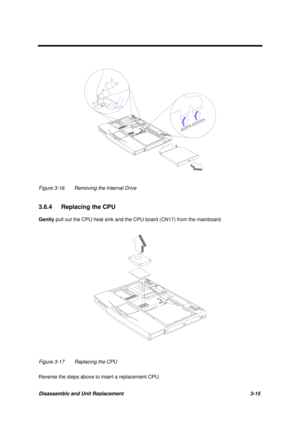 Page 65Disassembly and Unit Replacement 3-15
Figure 3-16 Removing the Internal Drive
3.6.4  Replacing the CPU
Gently pull out the CPU heat sink and the CPU board (CN17) from the mainboard.
Figure 3-17 Replacing the CPU
Reverse the steps above to insert a replacement CPU. 