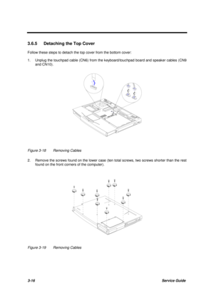 Page 663-16Service Guide
3.6.5  Detaching the Top Cover
Follow these steps to detach the top cover from the bottom cover:
1. Unplug the touchpad cable (CN6) from the keyboard/touchpad board and speaker cables (CN9
and CN10).
Figure 3-18 Removing Cables
2. Remove the screws found on the lower case (ten total screws, two screws shorter than the rest
found on the front corners of the computer).
Figure 3-19 Removing Cables 