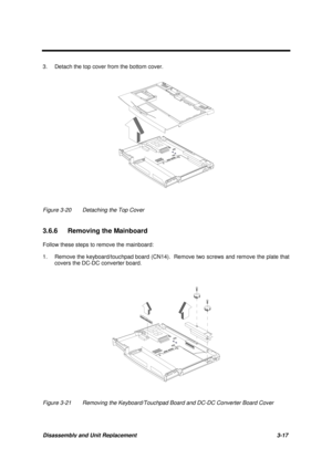 Page 67Disassembly and Unit Replacement 3-17
3. Detach the top cover from the bottom cover.
Figure 3-20 Detaching the Top Cover
3.6.6  Removing the Mainboard
Follow these steps to remove the mainboard:
1. Remove the keyboard/touchpad board (CN14).  Remove two screws and remove the plate that
covers the DC-DC converter board.
Figure 3-21 Removing the Keyboard/Touchpad Board and DC-DC Converter Board Cover 