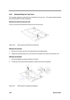 Page 703-20Service Guide
3.6.8  Disassembling the Top Cover
The touchpad, speakers, audio board are connected to the top cover.  The sections below describe
the removal process of these components.
REMOVING THE HARD DISK DRIVE HEAT SINK
Pull up to remove the hard disk drive heat sink from the top cover.
Figure 3-26 Removing the Hard Disk Drive Heat Sink
REMOVING THE TOUCHPAD
1. Remove four screws and lift up the metal plate and touchpad buttons.
2. Unplug the touchpad cable (JP1) and remove the touchpad main...