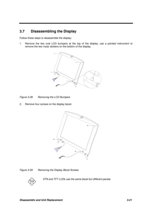 Page 71Disassembly and Unit Replacement 3-21
3.7  Disassembling the Display
Follow these steps to disassemble the display:
1. Remove the two oval LCD bumpers at the top of the display; use a pointed instrument to
remove the two mylar stickers on the bottom of the display.
Figure 3-28 Removing the LCD Bumpers
2. Remove four screws on the display bezel.
Figure 3-29 Removing the Display Bezel Screws
STN and TFT LCDs use the same bezel but different panels. 