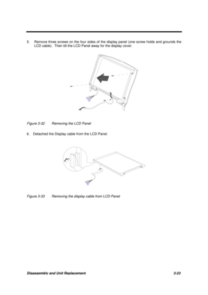 Page 73Disassembly and Unit Replacement 3-23
5. Remove three screws on the four sides of the display panel (one screw holds and grounds the
LCD cable).  Then tilt the LCD Panel away for the display cover.
Figure 3-32 Removing the LCD Panel
6.  Detached the Display cable from the LCD Panel.
Figure 3-33 Removing the display cable from LCD Panel 