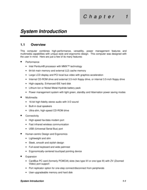 Page 13C  h  a  p  t  e  r        1 C  h  a  p  t  e  r        1
System IntroductionSystem Introduction1-11.1 Overview
This computer combines high-performance, versatility, power management features and
multimedia capabilities with unique style and ergonomic design.  This computer was designed with
the user in mind.  Here are just a few of its many features:
· Performance
· Intel Pentium® processor with MMX™ technology
· 64-bit main memory and external (L2) cache memory
· Large LCD display and PCI local bus...