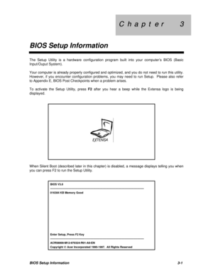 Page 131C  h  a  p  t  e  r        3 C  h  a  p  t  e  r        3
BIOS Setup InformationBIOS Setup Information3-1The Setup Utility is a hardware configuration program built into your computer’s BIOS (Basic
Input/Ouput System).
Your computer is already properly configured and optimized, and you do not need to run this utility.
However, if you encounter configuration problems, you may need to run Setup.  Please also refer
to Appendix E, BIOS Post Checkpoints when a problem arises.
To activate the Setup Utility,...
