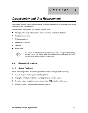 Page 142C  h  a  p  t  e  r        4 C  h  a  p  t  e  r        4
Disassembly and Unit ReplacementDisassembly and Unit Replacement4-1This chapter contains step-by-step procedures on how to disassemble the notebook computer for
maintenance and troubleshooting.
To disassemble the computer, you need the following tools:
· Wrist grounding strap and conductive mat for preventing electrostatic discharge
· Flat-bladed screwdriver
· Phillips screwdriver
· Hexagonal screwdriver
· Tweezers
· Plastic stickThe screws for...
