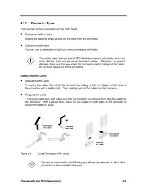 Page 144Disassembly and Unit Replacement4-3 4.1.2 Connector Types
There are two kinds of connectors on the main board:
· Connectors with no locks
Unplug the cable by simply pulling out the cable from the connector.
· Connectors with locks
You can use a plastic stick to lock and unlock connectors with locks.The cables used here are special FPC (flexible printed-circuit) cables, which are
more delicate than normal plastic-enclosed cables.  Therefore, to prevent
damage, make sure that you unlock the connectors...