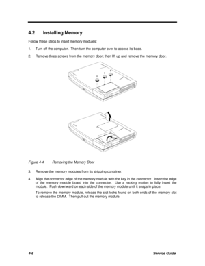 Page 1474-6Service Guide4.2 Installing Memory
Follow these steps to insert memory modules:
1.Turn off the computer.  Then turn the computer over to access its base.
2.Remove three screws from the memory door; then lift up and remove the memory door.Figure 4-4Removing the Memory Door
3.Remove the memory modules from its shipping container.
4.Align the connector edge of the memory module with the key in the connector.  Insert the edge
of the memory module board into the connector.  Use a rocking motion to fully...