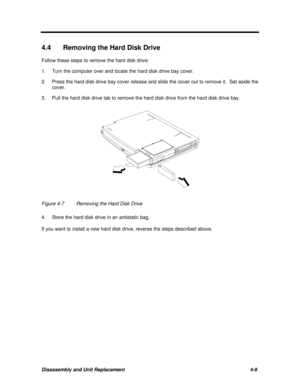 Page 150Disassembly and Unit Replacement4-9 4.4 Removing the Hard Disk Drive
Follow these steps to remove the hard disk drive:
1.Turn the computer over and locate the hard disk drive bay cover.
2.Press the hard disk drive bay cover release and slide the cover out to remove it.  Set aside the
cover.
3.Pull the hard disk drive tab to remove the hard disk drive from the hard disk drive bay.Figure 4-7Removing the Hard Disk Drive
4.Store the hard disk drive in an antistatic bag.
If you want to install a new hard disk...