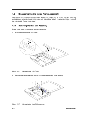 Page 1534-12Service Guide4.6 Disassembling the Inside Frame Assembly
This section discusses how to disassemble the housing, and during its course, includes removing
and replacing of certain major components like the internal drive (CD-ROM or floppy), CPU and
the main board.  Follow these steps:
4.6.1 Removing the Heat Sink Assembly
Follow these steps to remove the heat sink assembly:
1.Pull up and remove the LED cover.Figure 4-11Removing the LED Cover
2.Remove the five screws that secure the heat sink assembly...