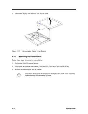 Page 1554-14Service Guide3.Detach the display from the main unit and set aside.Figure 4-15Removing the Display Hinge Screws
4.6.3 Removing the Internal Drive
Follow these steps to remove the internal drive:
1.Pull up the FDD/CD module latches.
2.Unplug the two internal drive cables (CN17 for FDD; CN17 and CN20 for CD-ROM).
3.Pull out the internal drive and set it aside.Ensure the drive cables do not become hooked on the inside frame assembly
when removing and reinstalling the drive. 