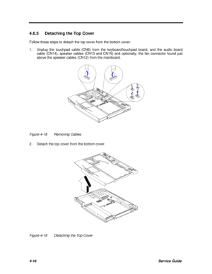 Page 1574-16Service Guide4.6.5 Detaching the Top Cover
Follow these steps to detach the top cover from the bottom cover:
1.Unplug the touchpad cable (CN6) from the keyboard/touchpad board, and the audio board
cable (CN14), speaker cables (CN13 and CN15) and optionally, the fan connector found just
above the speaker cables (CN12) from the mainboard.Figure 4-18Removing Cables
2.Detach the top cover from the bottom cover.Figure 4-19Detaching the Top Cover 