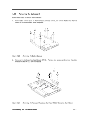 Page 158Disassembly and Unit Replacement4-17 4.6.6 Removing the Mainboard
Follow these steps to remove the mainboard:
1.Remove the screws found on the lower case (ten total screws, two screws shorter than the rest
found on the front corners of the computer).Figure 4-20Removing the Bottom Screws
2.Remove the keyboard/touchpad board (CN18).  Remove two screws and remove the plate
that covers the DC-DC converter board.Figure 4-21Removing the Keyboard/Touchpad Board and DC-DC Converter Board Cover 