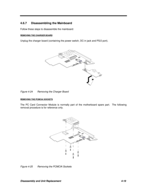 Page 160Disassembly and Unit Replacement4-19 4.6.7 Disassembling the Mainboard
Follow these steps to disassemble the mainboard:
REMOVING THE CHARGER BOARDUnplug the charger board (containing the power switch, DC-in jack and PS/2 port).Figure 4-24Removing the Charger Board
REMOVING THE PCMCIA SOCKETSThe PC Card Connector Module is normally part of the motherboard spare part.  The following
removal procedure is for reference only.Figure 4-25Removing the PCMCIA Sockets 