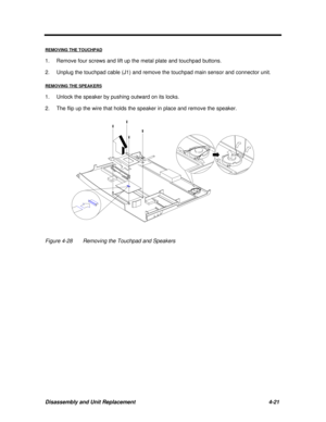 Page 162Disassembly and Unit Replacement4-21 REMOVING THE TOUCHPAD1.Remove four screws and lift up the metal plate and touchpad buttons.
2.Unplug the touchpad cable (J1) and remove the touchpad main sensor and connector unit.
REMOVING THE SPEAKERS1.Unlock the speaker by pushing outward on its locks.
2.The flip up the wire that holds the speaker in place and remove the speaker.Figure 4-28Removing the Touchpad and Speakers 