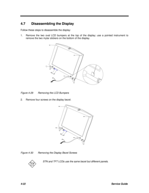 Page 1634-22Service Guide4.7 Disassembling the Display
Follow these steps to disassemble the display:
1.Remove the two oval LCD bumpers at the top of the display; use a pointed instrument to
remove the two mylar stickers on the bottom of the display.Figure 4-29Removing the LCD Bumpers
2.Remove four screws on the display bezel.Figure 4-30Removing the Display Bezel ScrewsSTN and TFT LCDs use the same bezel but different panels. 