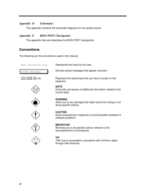 Page 4ivAppendix  DSchematics
This appendix contains the schematic diagrams for the system board.
Appendix  EBIOS POST Checkpoints
This appendix lists and describes the BIOS POST checkpoints.
Conventions
The following are the conventions used in this manual:
Text entered by userRepresents text input by the user.
Screen messagesDenotes actual messages that appear onscreen., , , etc.Represent the actual keys that you have to press on the
keyboard.NOTE
Gives bits and pieces of additional information related to...
