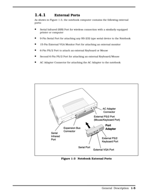 Page 131.4.1 External Ports
As shown in Figure 1-3, the notebook computer contains the following external
ports:
·Serial Infrared (SIR) Port for wireless connection with a similarly equipped
printer or computer
·9-Pin Serial Port for attaching any RS-232 type serial device to the Notebook
·15-Pin External VGA Monitor Port for attaching an external monitor
·6-Pin PS/2 Port to attach an external Keyboard or Mouse
·Second 6-Pin PS/2 Port for attaching an external Keyboard/Mouse 
·AC Adapter Connector for attaching...
