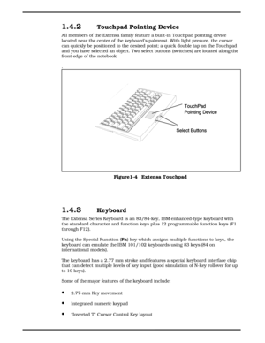 Page 141.4.2 Touchpad Pointing Device
All members of the Extensa family feature a built-in Touchpad pointing device
located near the center of the keyboard’s palmrest. With light presure, the cursor
can quickly be positioned to the desired point; a quick double tap on the Touchpad
and you have selected an object. Two select buttons (switches) are located along the
front edge of the notebook
.
1.4.3 Keyboard 
The Extensa Series Keyboard is an 83/84-key, IBM enhanced-type keyboard with
the standard character and...